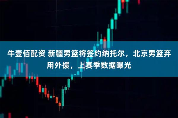 牛壹佰配资 新疆男篮将签约纳托尔，北京男篮弃用外援，上赛季数据曝光