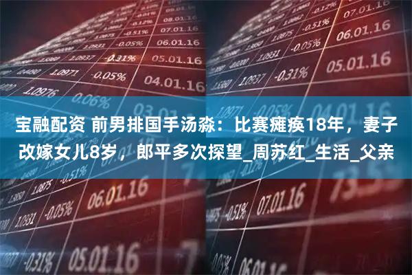 宝融配资 前男排国手汤淼：比赛瘫痪18年，妻子改嫁女儿8岁，郎平多次探望_周苏红_生活_父亲