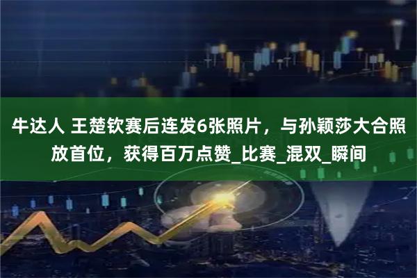 牛达人 王楚钦赛后连发6张照片，与孙颖莎大合照放首位，获得百万点赞_比赛_混双_瞬间