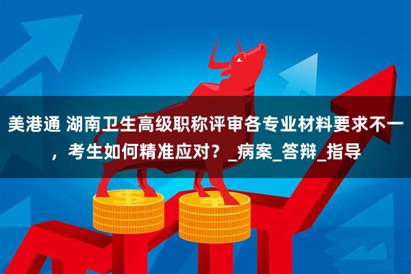 美港通 湖南卫生高级职称评审各专业材料要求不一，考生如何精准应对？_病案_答辩_指导
