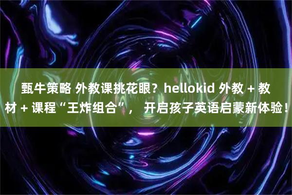 甄牛策略 外教课挑花眼？hellokid 外教 + 教材 + 课程“王炸组合”， 开启孩子英语启蒙新体验！