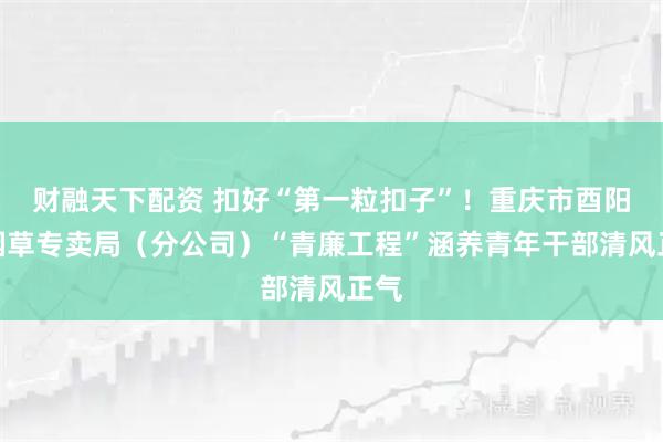财融天下配资 扣好“第一粒扣子”！重庆市酉阳县烟草专卖局（分公司）“青廉工程”涵养青年干部清风正气