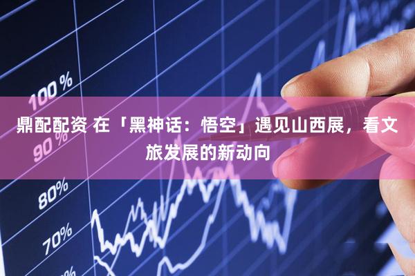 鼎配配资 在「黑神话：悟空」遇见山西展，看文旅发展的新动向