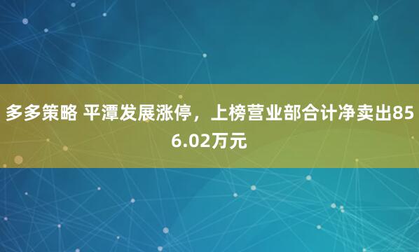 多多策略 平潭发展涨停,上榜营业部合计净卖出856.02万元