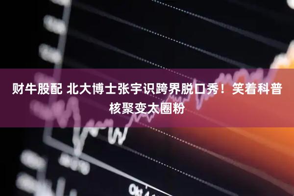 财牛股配 北大博士张宇识跨界脱口秀！笑着科普核聚变太圈粉